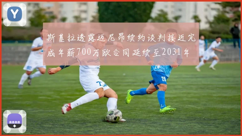 斯基拉透露迈尼昂续约谈判接近完成年薪700万欧合同延续至2031年