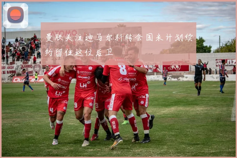 曼联关注迪马尔科转会国米计划续约留住这位后卫