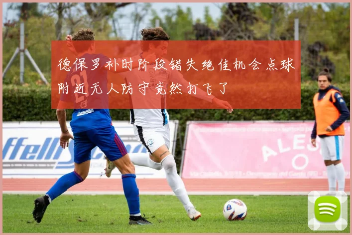 德保罗补时阶段错失绝佳机会点球附近无人防守竟然打飞了