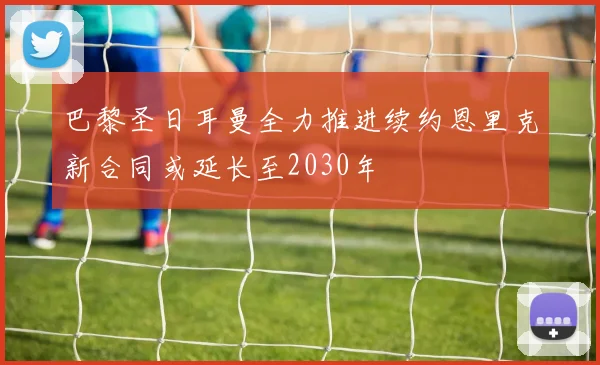 巴黎圣日耳曼全力推进续约恩里克新合同或延长至2030年