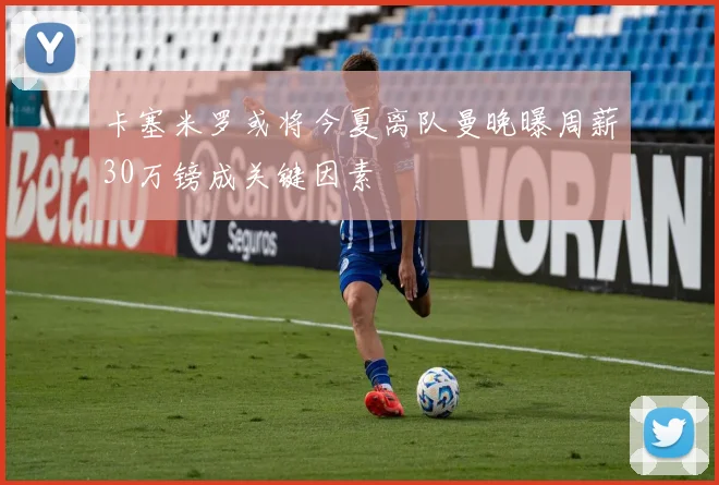 卡塞米罗或将今夏离队曼晚曝周薪30万镑成关键因素