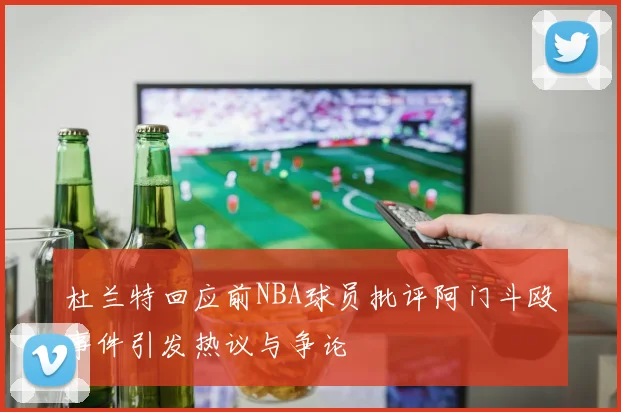 杜兰特回应前NBA球员批评阿门斗殴事件引发热议与争论