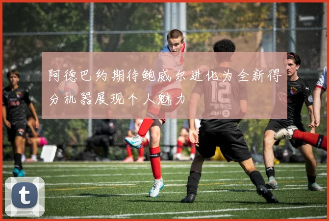 阿德巴约期待鲍威尔进化为全新得分机器展现个人魅力