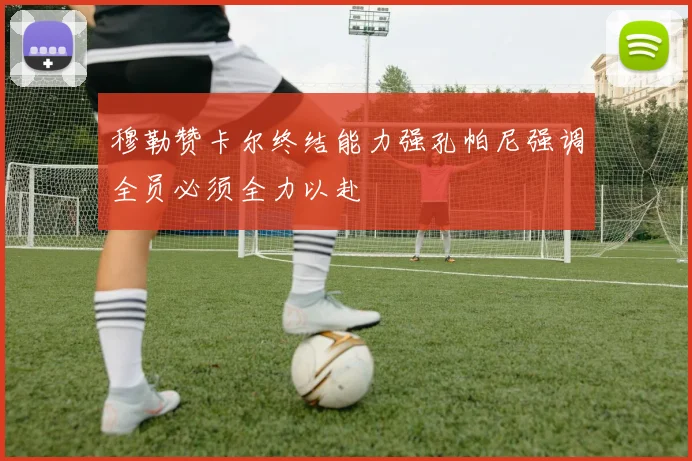穆勒赞卡尔终结能力强孔帕尼强调全员必须全力以赴