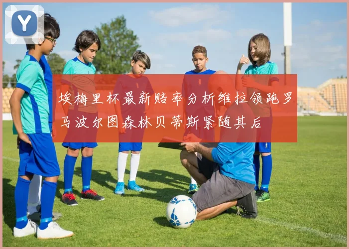 埃梅里杯最新赔率分析维拉领跑罗马波尔图森林贝蒂斯紧随其后