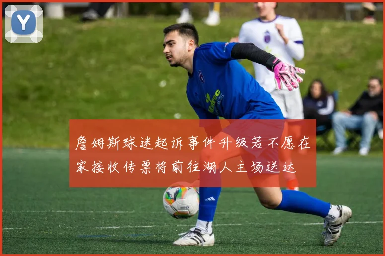 詹姆斯球迷起诉事件升级若不愿在家接收传票将前往湖人主场送达