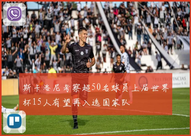斯卡洛尼考察超50名球员上届世界杯15人有望再入选国家队