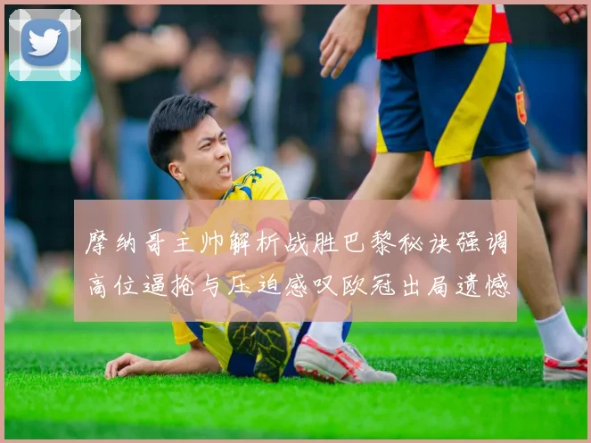 摩纳哥主帅解析战胜巴黎秘诀强调高位逼抢与压迫感叹欧冠出局遗憾