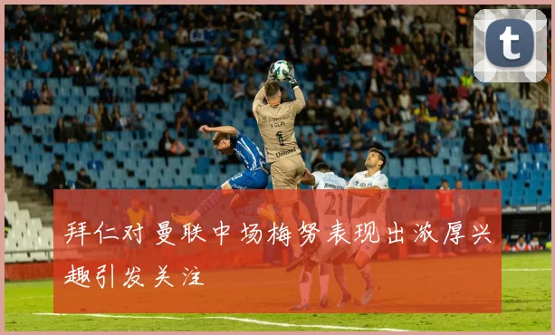 拜仁对曼联中场梅努表现出浓厚兴趣引发关注