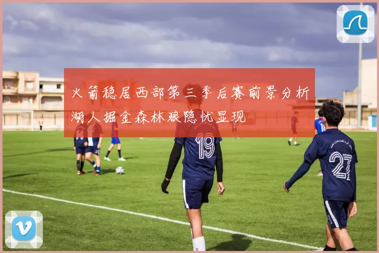 火箭稳居西部第三季后赛前景分析湖人掘金森林狼隐忧显现