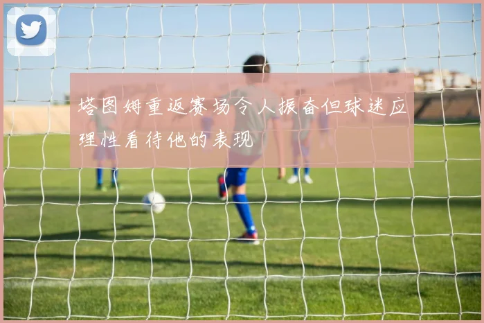 塔图姆重返赛场令人振奋但球迷应理性看待他的表现